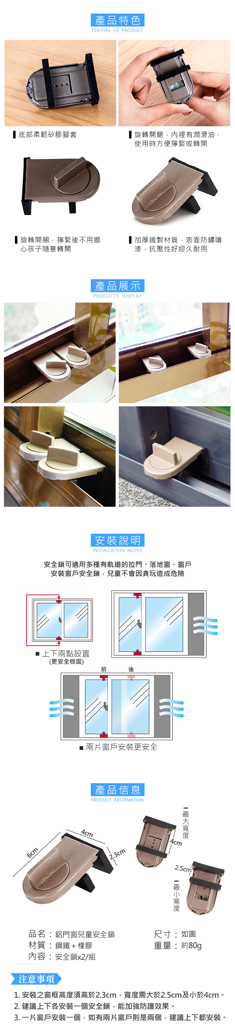 底部柔韌矽膠腳套產品特色FEATRE OF PRODUCT旋轉開關內裡有潤滑油使用時方便擰緊或轉開旋轉開關,擰緊後不用擔心孩子隨意轉開加厚鐵製材質,表面防鏽噴漆,抗壓性好經久耐用產品展示PRODUCTS DISPLAY安裝說明INSTALLATION NOTES安全鎖可適用多種有軌道的拉門、落地窗、窗戶安裝窗戶安全鎖,兒童不會因貪玩造成危險 上下兩點設置(更安全穩固)後6cmU■ 兩片窗戶安裝更安全產品信息PRODUCT INFORMATION4cm2.3cm4cm品名:鋁門窗兒童安全鎖尺寸:如圖材質:鋼鐵+橡膠重量:約80g內容:安全鎖x2/組注意事項1. 安裝之窗框高度須高於2.3cm,寬度需大於2.5cm及小於4cm。2. 建議上下各安裝一個安全鎖,能加強防護效果。3. 一片窗戶安裝一個,如有兩片窗戶則是兩個,建議上下都安裝。